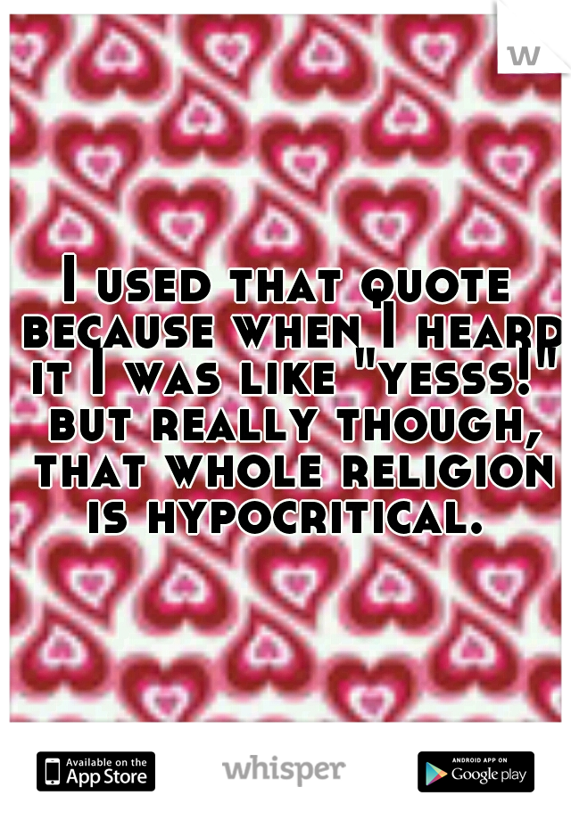 I used that quote because when I heard it I was like "yesss!" but really though, that whole religion is hypocritical. 