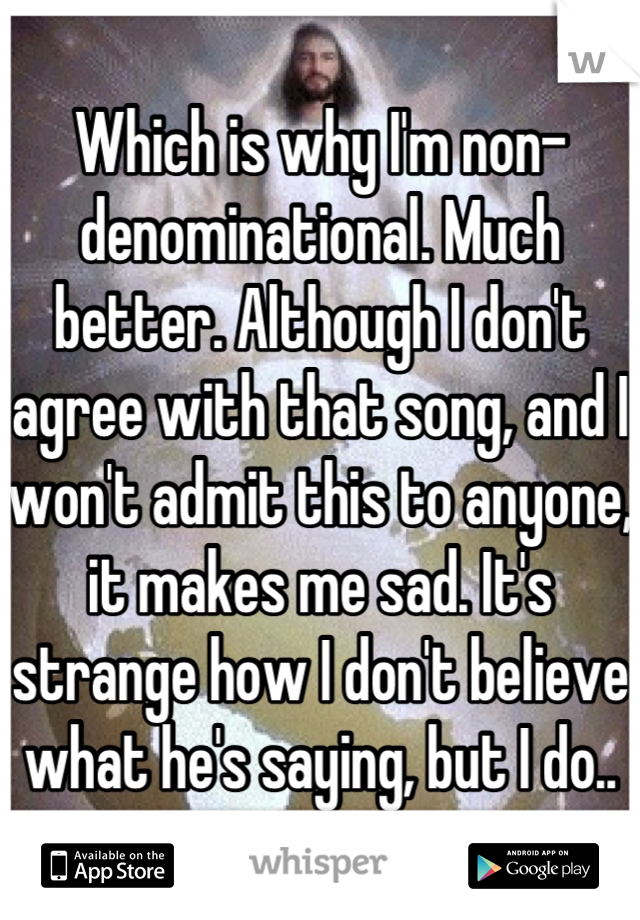 Which is why I'm non-denominational. Much better. Although I don't agree with that song, and I won't admit this to anyone, it makes me sad. It's strange how I don't believe what he's saying, but I do..