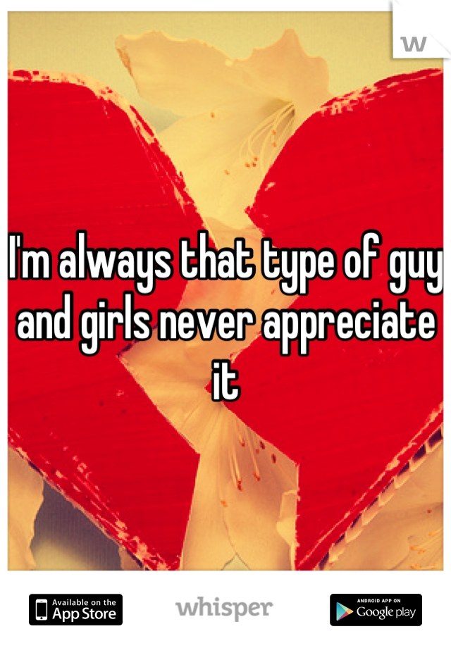 I'm always that type of guy and girls never appreciate it