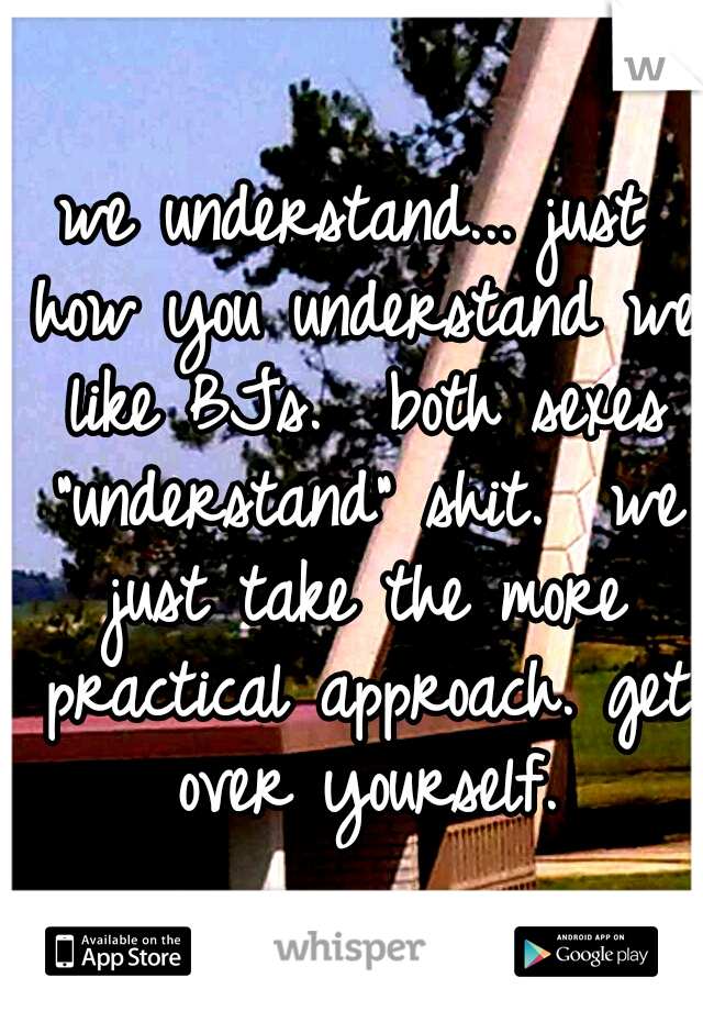 we understand... just how you understand we like BJs.  both sexes "understand" shit.  we just take the more practical approach. get over yourself.