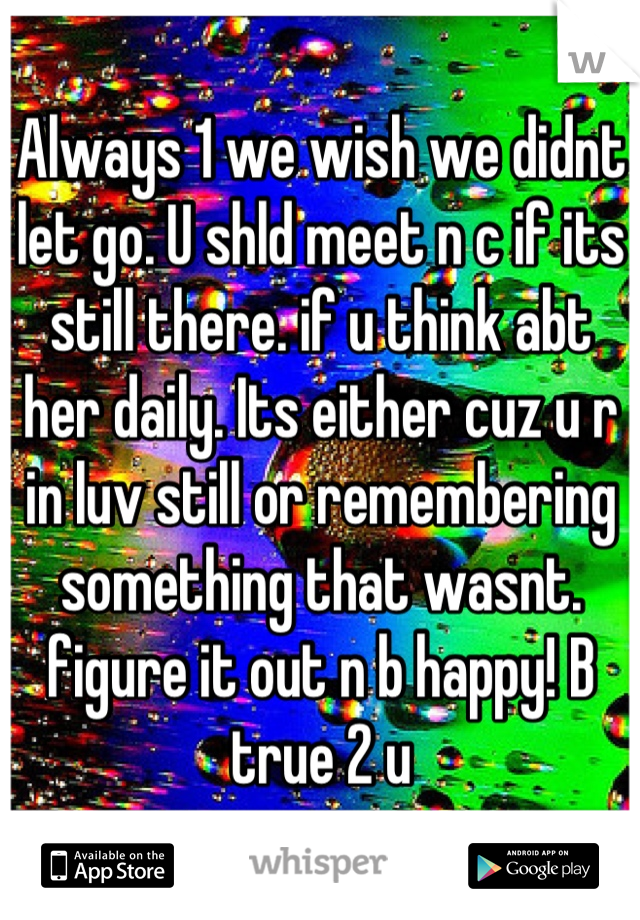 Always 1 we wish we didnt let go. U shld meet n c if its still there. if u think abt her daily. Its either cuz u r in luv still or remembering something that wasnt. figure it out n b happy! B true 2 u