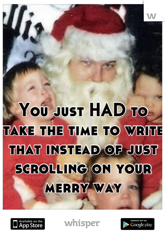 You just HAD to take the time to write that instead of just scrolling on your merry way
