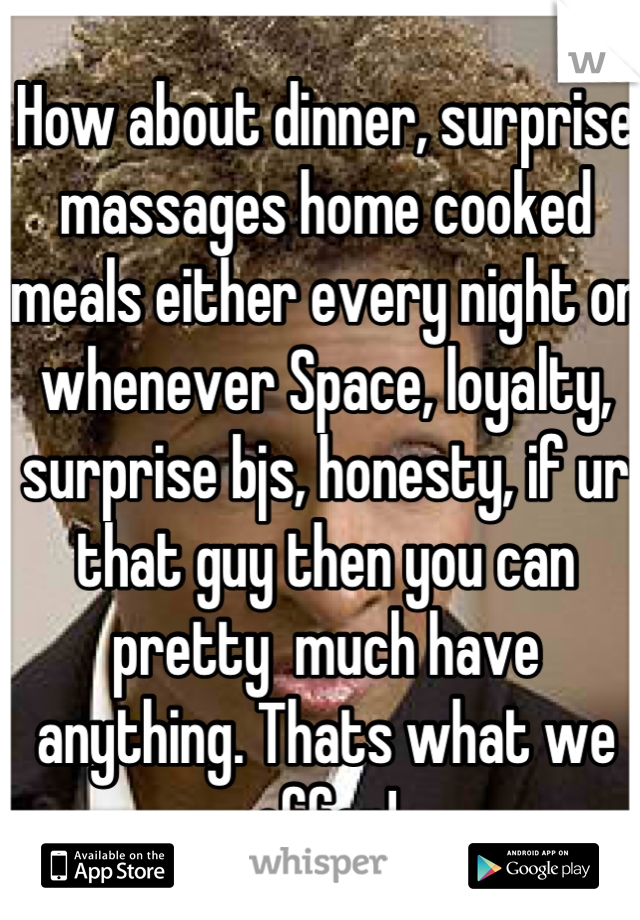 How about dinner, surprise massages home cooked meals either every night or whenever Space, loyalty, surprise bjs, honesty, if ur that guy then you can pretty  much have anything. Thats what we offer!