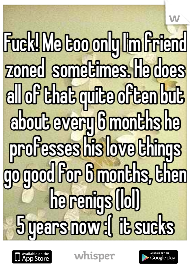 Fuck! Me too only I'm friend zoned  sometimes. He does all of that quite often but about every 6 months he professes his love things go good for 6 months, then he renigs (lol) 
5 years now :(  it sucks