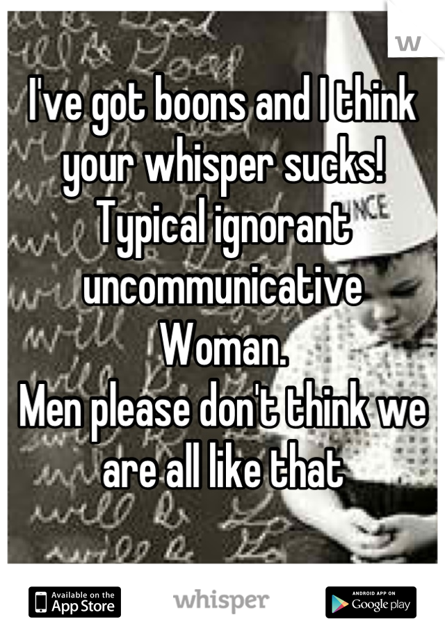 I've got boons and I think your whisper sucks! Typical ignorant uncommunicative
Woman. 
Men please don't think we are all like that

