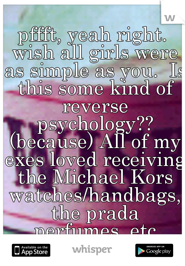 pffft, yeah right. wish all girls were as simple as you.  Is this some kind of reverse psychology?? (because) All of my exes loved receiving the Michael Kors watches/handbags, the prada perfumes, etc
