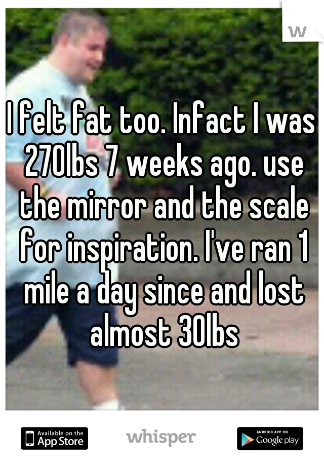 I felt fat too. Infact I was 270lbs 7 weeks ago. use the mirror and the scale for inspiration. I've ran 1 mile a day since and lost almost 30lbs