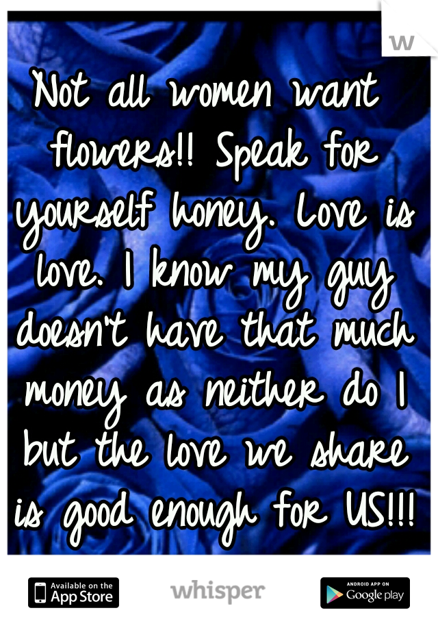 Not all women want flowers!! Speak for yourself honey. Love is love. I know my guy doesn't have that much money as neither do I but the love we share is good enough for US!!! 