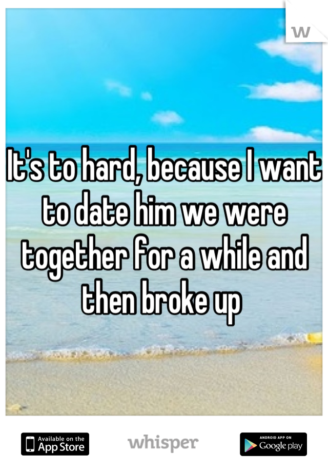 It's to hard, because I want to date him we were together for a while and then broke up 