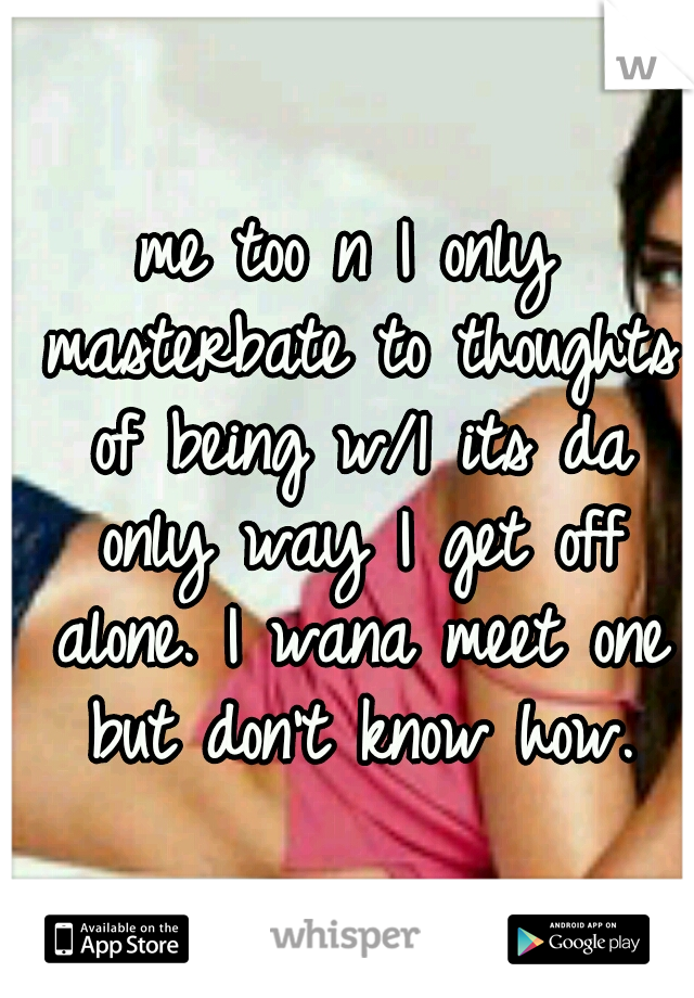 me too n I only masterbate to thoughts of being w/1 its da only way I get off alone. I wana meet one but don't know how.