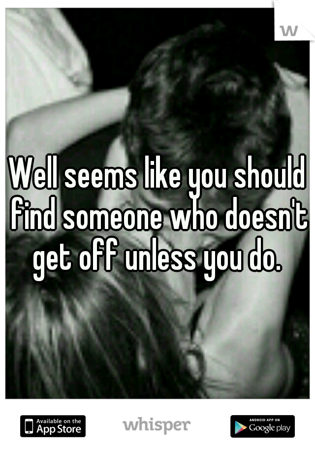 Well seems like you should find someone who doesn't get off unless you do. 