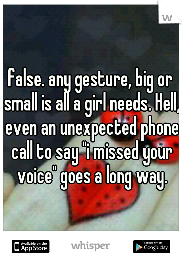 false. any gesture, big or small is all a girl needs. Hell, even an unexpected phone call to say "i missed your voice" goes a long way.