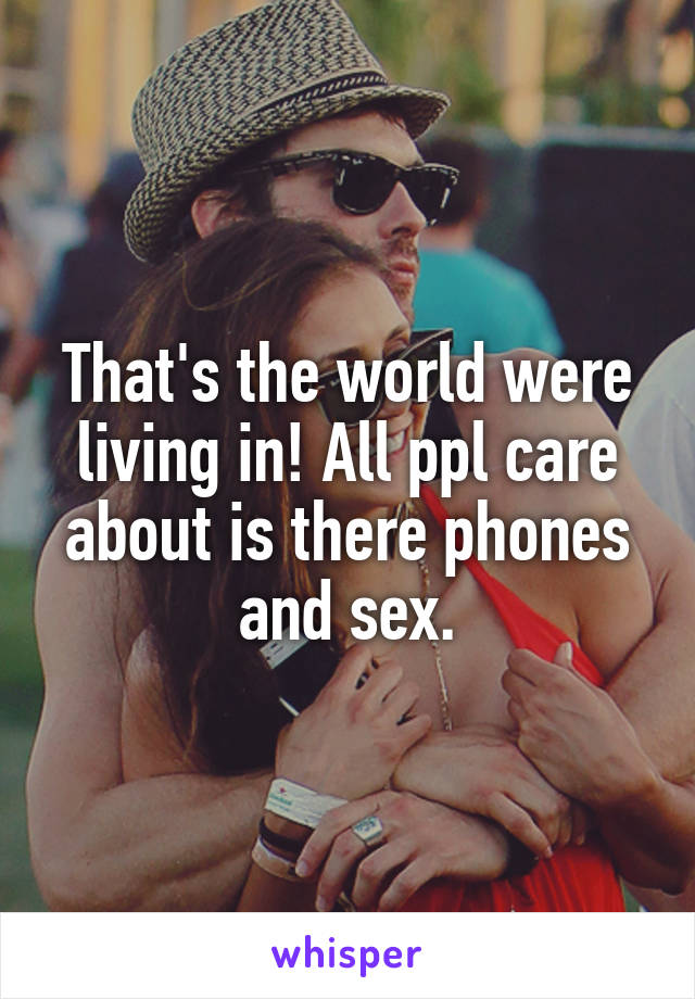 That's the world were living in! All ppl care about is there phones and sex.