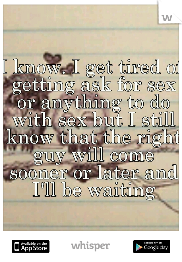 I know. I get tired of getting ask for sex or anything to do with sex but I still know that the right guy will come sooner or later and I'll be waiting