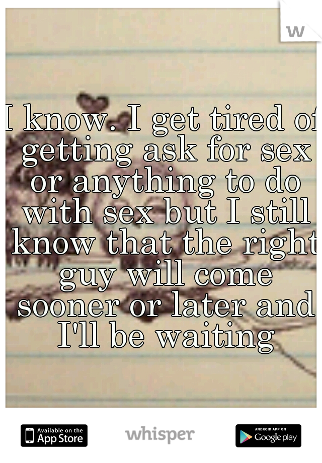 I know. I get tired of getting ask for sex or anything to do with sex but I still know that the right guy will come sooner or later and I'll be waiting