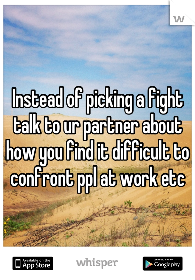 Instead of picking a fight talk to ur partner about how you find it difficult to confront ppl at work etc