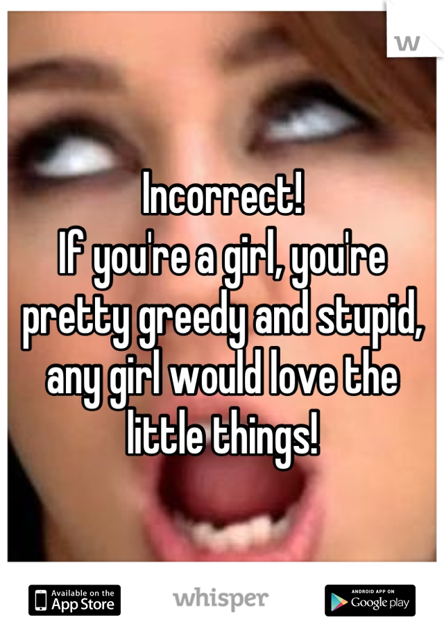Incorrect!
If you're a girl, you're pretty greedy and stupid, any girl would love the little things!