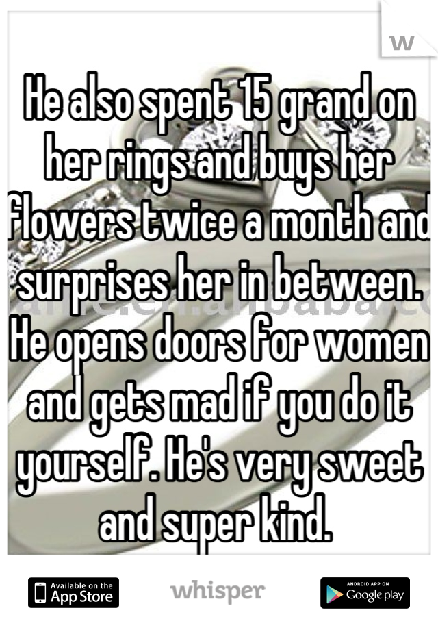 He also spent 15 grand on her rings and buys her flowers twice a month and surprises her in between. He opens doors for women and gets mad if you do it yourself. He's very sweet and super kind. 
