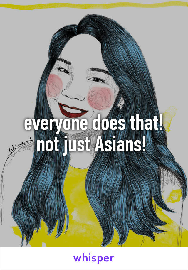 everyone does that! not just Asians! 