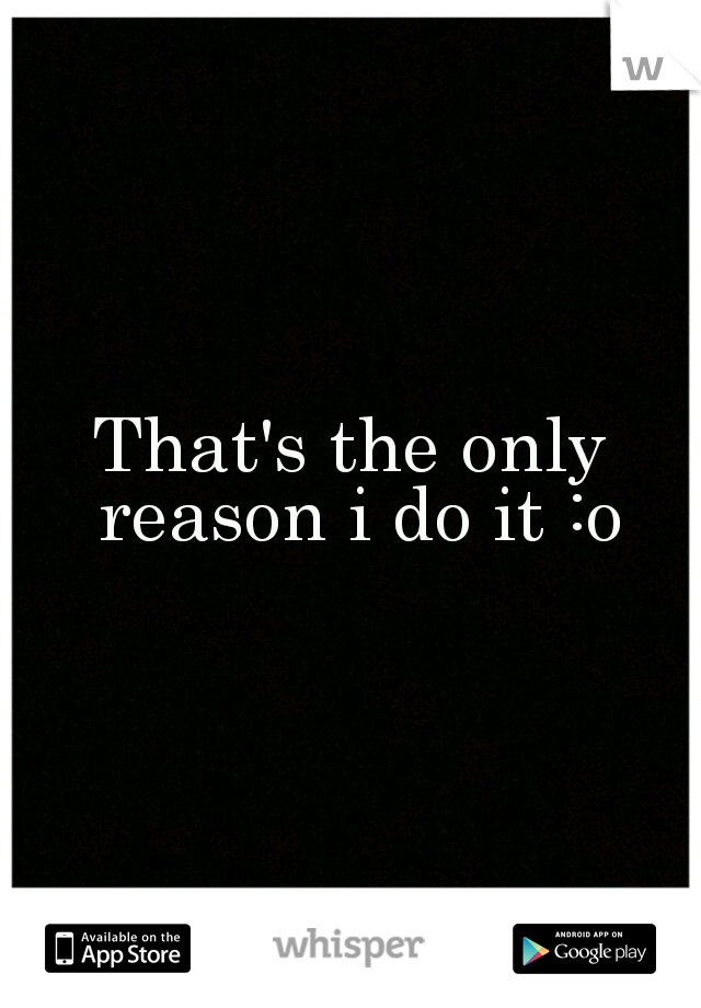 That's the only reason i do it :o