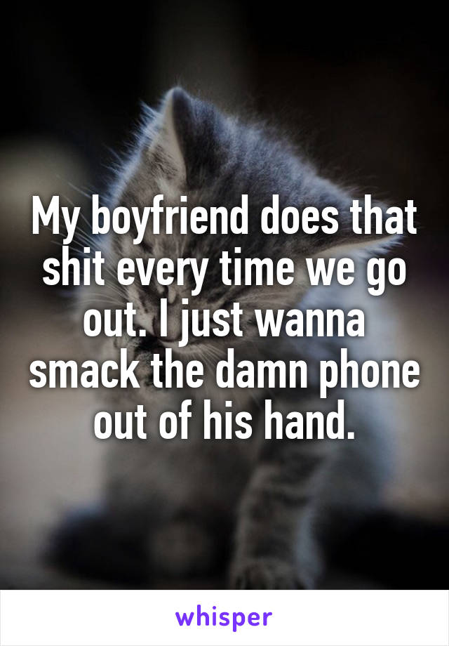 My boyfriend does that shit every time we go out. I just wanna smack the damn phone out of his hand.