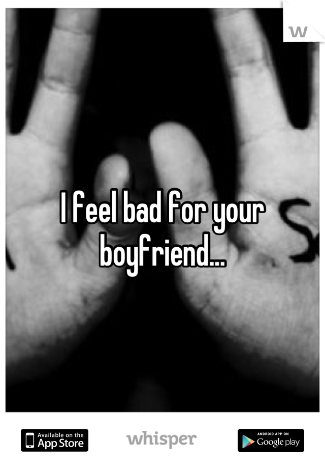 I feel bad for your boyfriend...