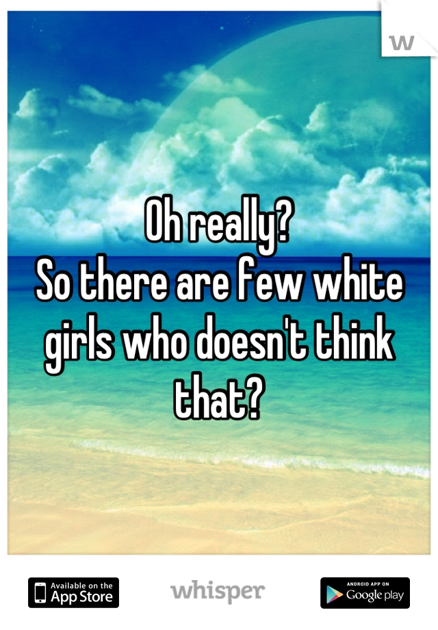 Oh really? 
So there are few white girls who doesn't think that?