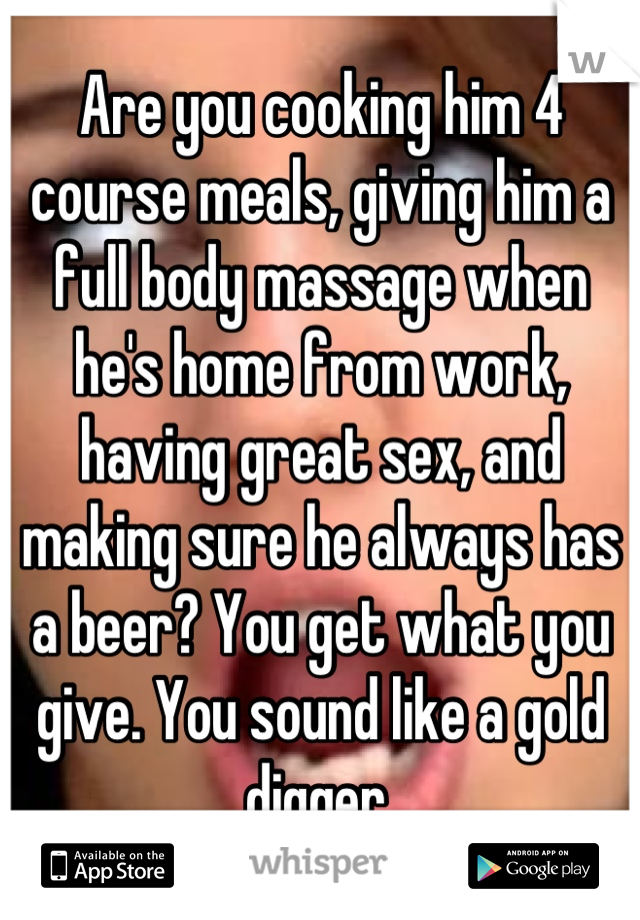 Are you cooking him 4 course meals, giving him a full body massage when he's home from work, having great sex, and making sure he always has a beer? You get what you give. You sound like a gold digger.