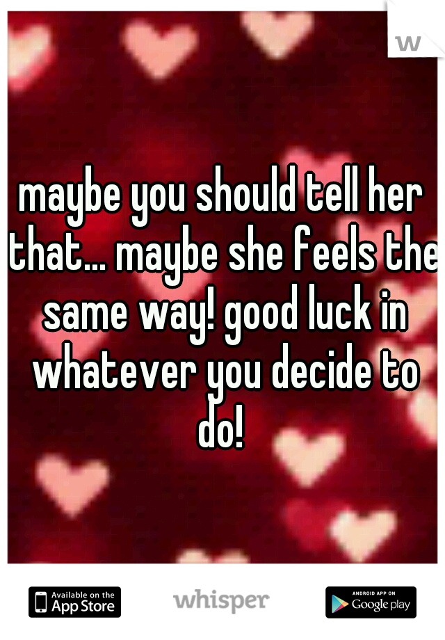 maybe you should tell her that... maybe she feels the same way! good luck in whatever you decide to do! 