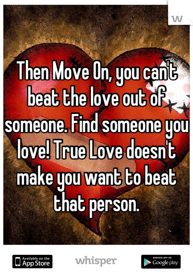 Then Move On, you can't beat the love out of someone. Find someone you love! True Love doesn't make you want to beat that person.