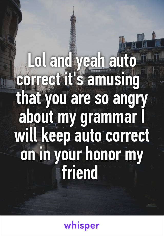 Lol and yeah auto correct it's amusing   that you are so angry about my grammar I will keep auto correct on in your honor my friend 