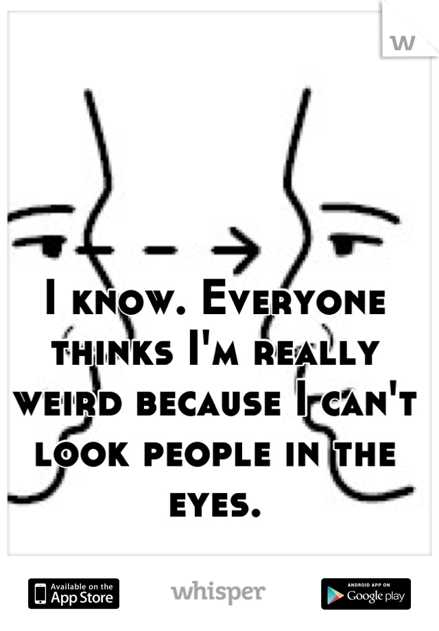 I know. Everyone thinks I'm really weird because I can't look people in the eyes.