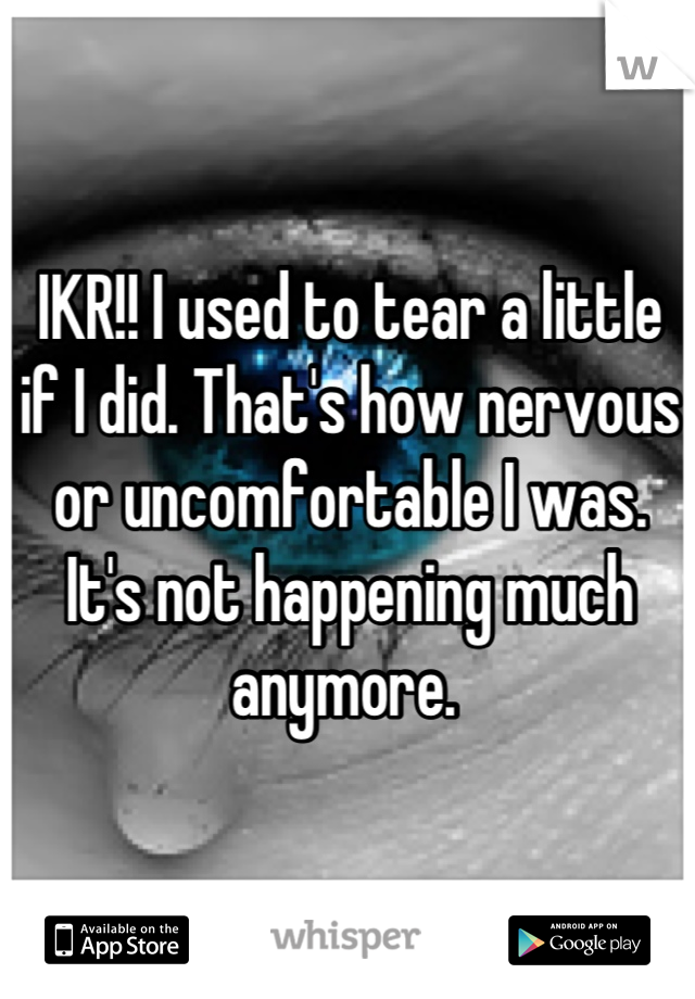 IKR!! I used to tear a little if I did. That's how nervous or uncomfortable I was. It's not happening much anymore. 