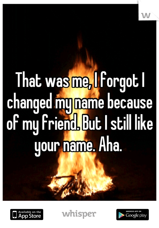 That was me, I forgot I changed my name because of my friend. But I still like your name. Aha. 