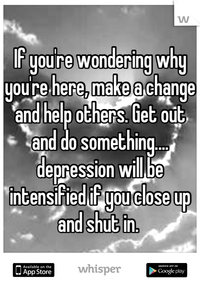 If you're wondering why you're here, make a change and help others. Get out and do something.... depression will be intensified if you close up and shut in. 