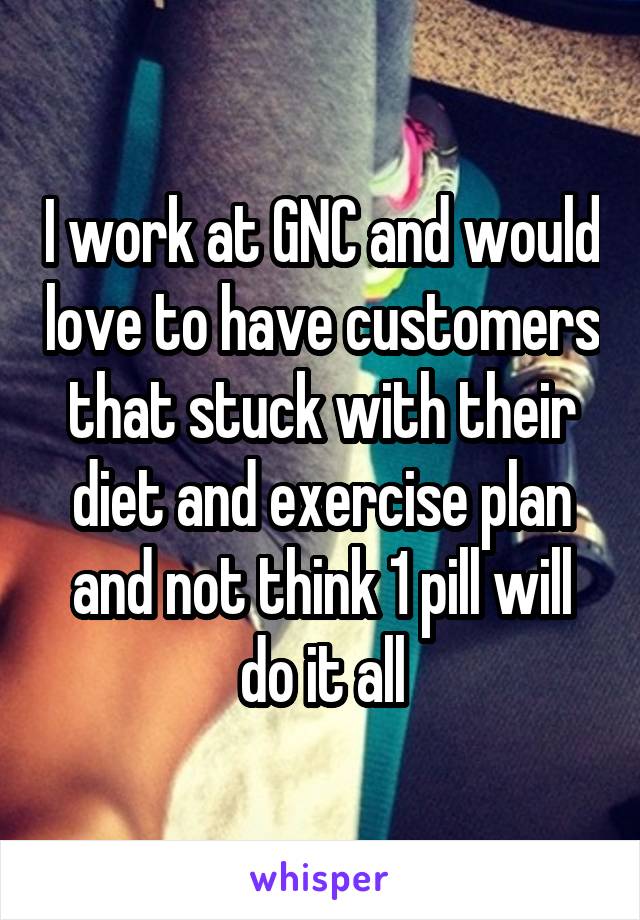 I work at GNC and would love to have customers that stuck with their diet and exercise plan and not think 1 pill will do it all