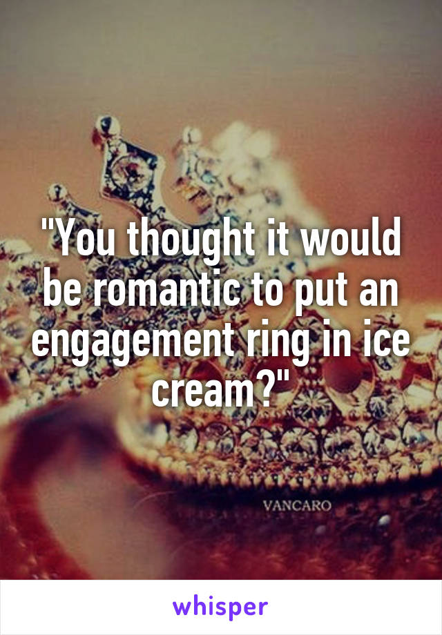 "You thought it would be romantic to put an engagement ring in ice cream?"
