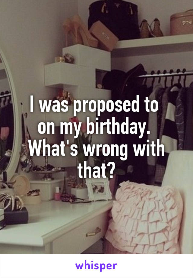 I was proposed to 
on my birthday. 
What's wrong with that?