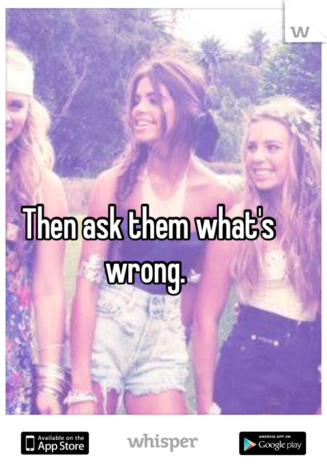 Then ask them what's wrong. 