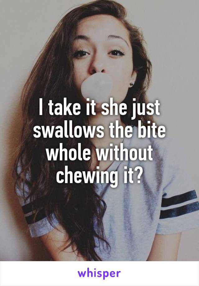 I take it she just swallows the bite whole without chewing it?