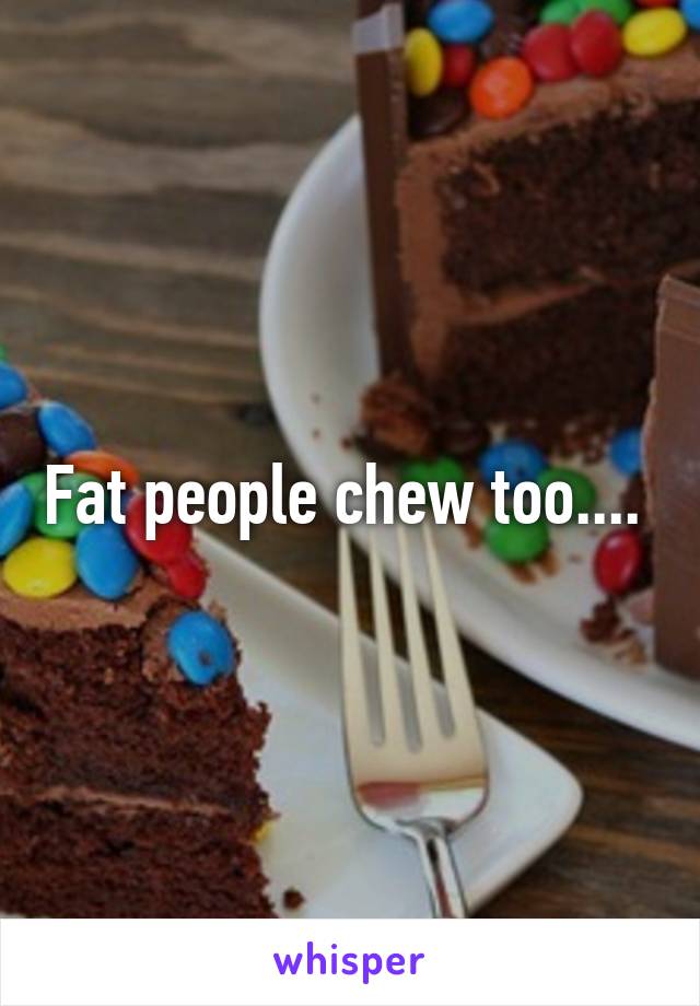 Fat people chew too.... 