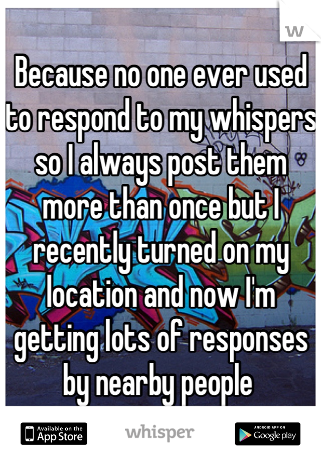 Because no one ever used to respond to my whispers so I always post them more than once but I recently turned on my location and now I'm getting lots of responses by nearby people 