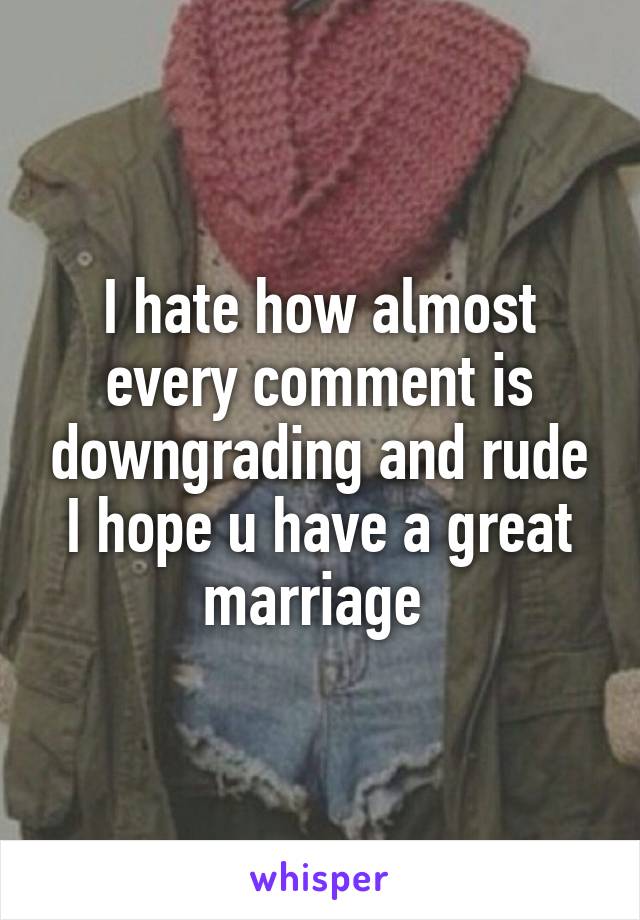 I hate how almost every comment is downgrading and rude I hope u have a great marriage 