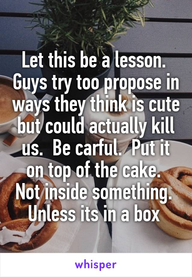 Let this be a lesson.  Guys try too propose in ways they think is cute but could actually kill us.  Be carful.  Put it on top of the cake.  Not inside something.  Unless its in a box 