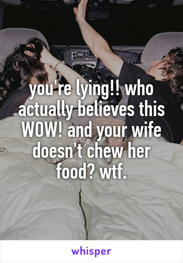 you're lying!! who actually believes this WOW! and your wife doesn't chew her food? wtf.