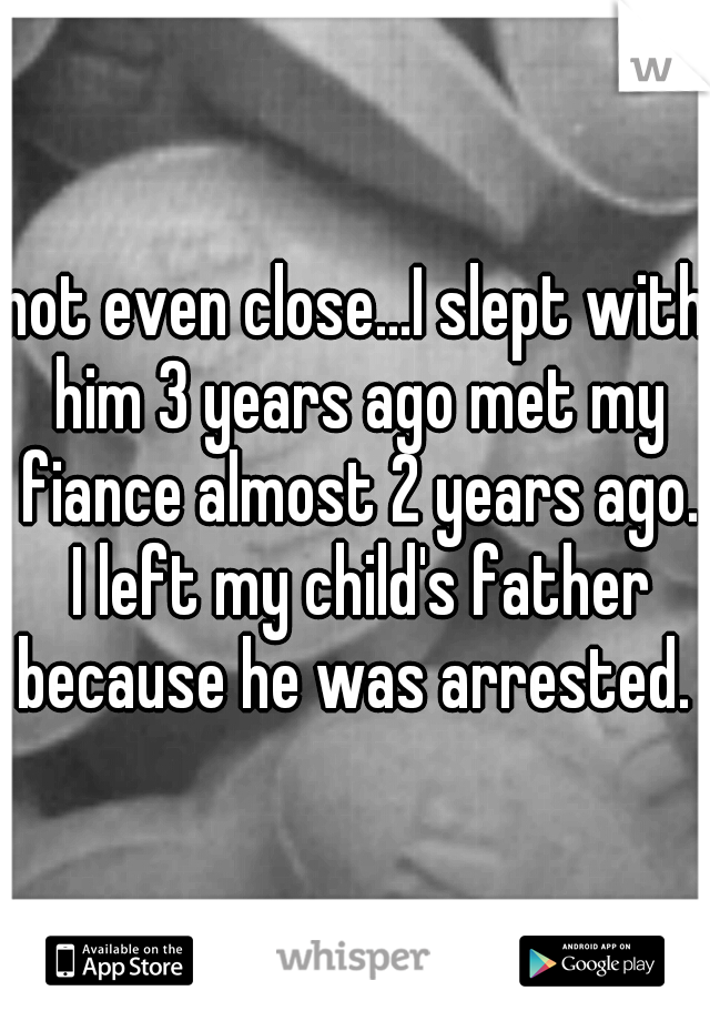 not even close...I slept with him 3 years ago met my fiance almost 2 years ago. I left my child's father because he was arrested. 