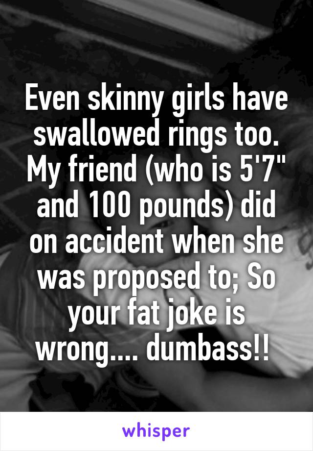 Even skinny girls have swallowed rings too. My friend (who is 5'7" and 100 pounds) did on accident when she was proposed to; So your fat joke is wrong.... dumbass!! 