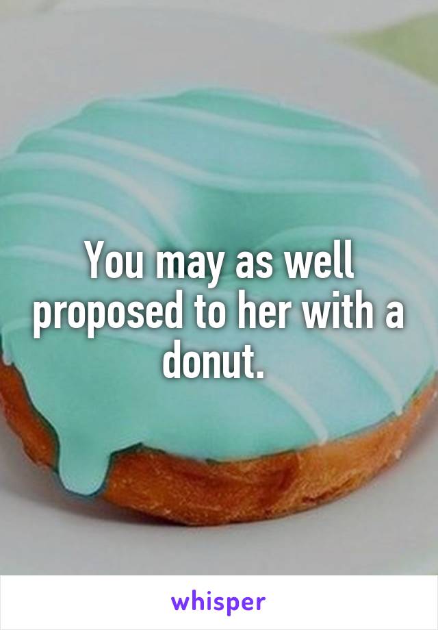 You may as well proposed to her with a donut. 