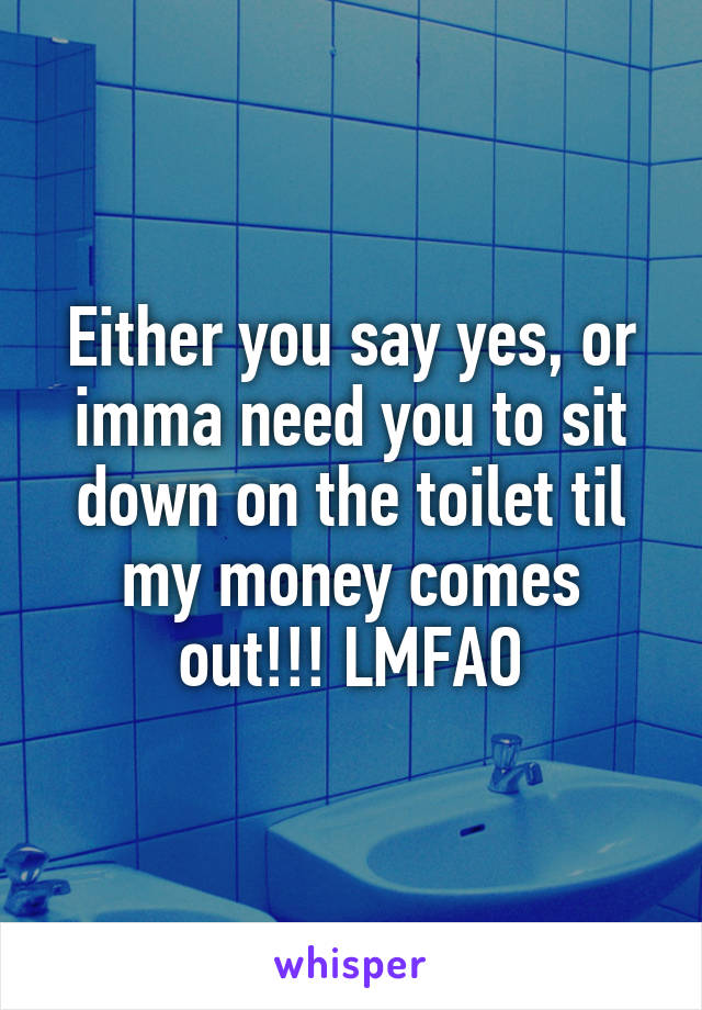 Either you say yes, or imma need you to sit down on the toilet til my money comes out!!! LMFAO