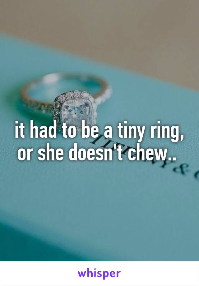 it had to be a tiny ring, or she doesn't chew.. 